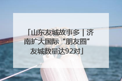 山东友城故事多｜济南扩大国际“朋友圈”友城数量达92对
