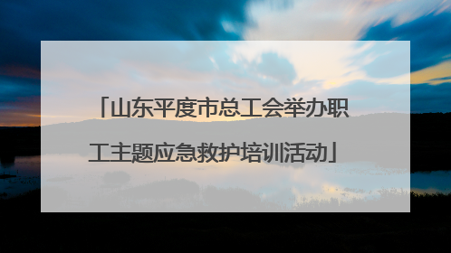 山东平度市总工会举办职工主题应急救护培训活动