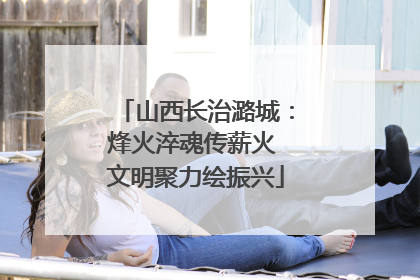 山西长治潞城：烽火淬魂传薪火 文明聚力绘振兴