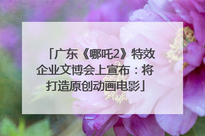 广东《哪吒2》特效企业文博会上宣布：将打造原创动画电影