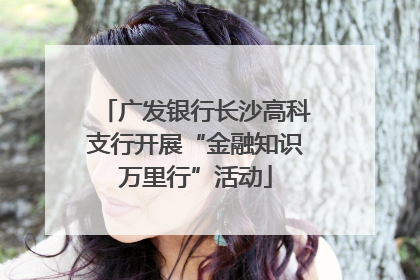 广发银行长沙高科支行开展“金融知识万里行”活动