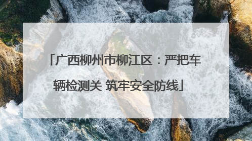 广西柳州市柳江区：严把车辆检测关 筑牢安全防线