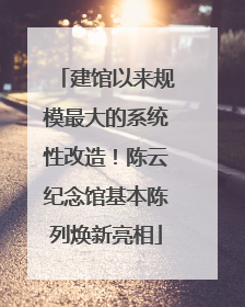建馆以来规模最大的系统性改造！陈云纪念馆基本陈列焕新亮相