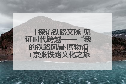 探访铁路文脉 见证时代跨越——“我的铁路风景·博物馆+京张铁路文化之旅”活动在京启动