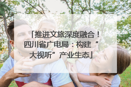 推进文旅深度融合！四川省广电局：构建“大视听”产业生态
