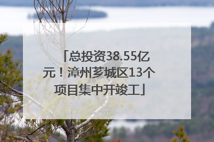 总投资38.55亿元！漳州芗城区13个项目集中开竣工