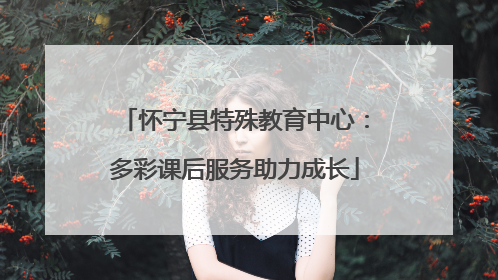 怀宁县特殊教育中心：多彩课后服务助力成长