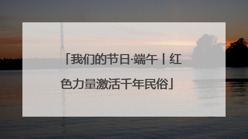 我们的节日·端午丨红色力量激活千年民俗