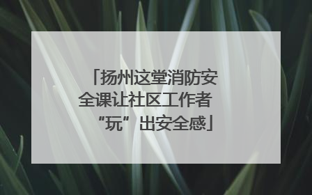 扬州这堂消防安全课让社区工作者“玩”出安全感