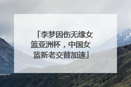 李梦因伤无缘女篮亚洲杯，中国女篮新老交替加速