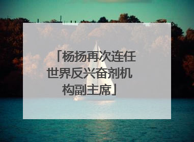 杨扬再次连任世界反兴奋剂机构副主席