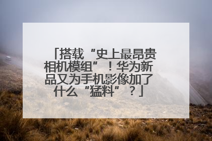 搭载“史上最昂贵相机模组”！华为新品又为手机影像加了什么“猛料”？