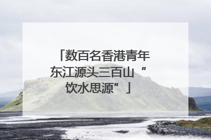 数百名香港青年东江源头三百山“饮水思源”