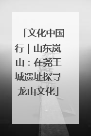 文化中国行｜山东岚山：在尧王城遗址探寻龙山文化