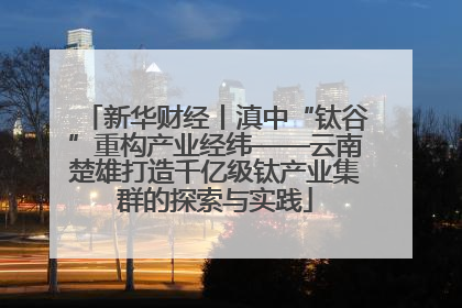 新华财经丨滇中“钛谷”重构产业经纬——云南楚雄打造千亿级钛产业集群的探索与实践