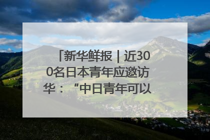 新华鲜报｜近300名日本青年应邀访华：“中日青年可以创造更好的未来”