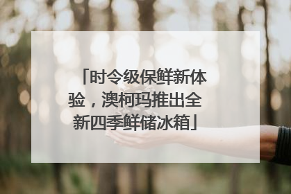 时令级保鲜新体验,澳柯玛推出全新四季鲜储冰箱
