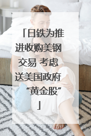日铁为推进收购美钢交易 考虑送美国政府“黄金股”