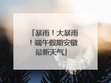 暴雨！大暴雨！端午假期安徽最新天气