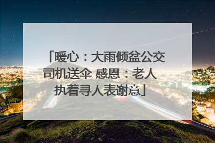 暖心：大雨倾盆公交司机送伞 感恩：老人执着寻人表谢意