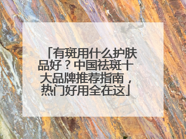 有斑用什么护肤品好？中国祛斑十大品牌推荐指南，热门好用全在这