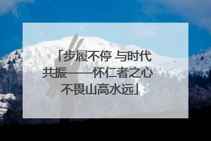 步履不停 与时代共振——怀仁者之心 不畏山高水远