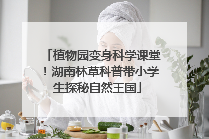 植物园变身科学课堂！湖南林草科普带小学生探秘自然王国