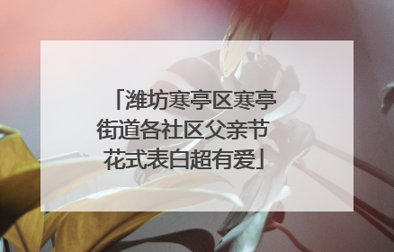 潍坊寒亭区寒亭街道各社区父亲节花式表白超有爱