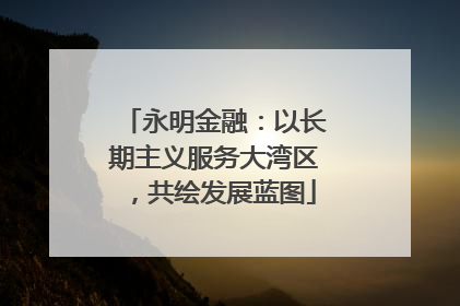 永明金融：以长期主义服务大湾区，共绘发展蓝图