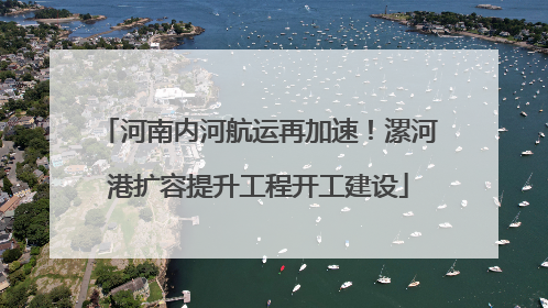 河南内河航运再加速！漯河港扩容提升工程开工建设