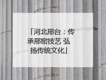 河北邢台：传承邢窑技艺 弘扬传统文化