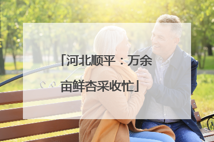 河北顺平：万余亩鲜杏采收忙