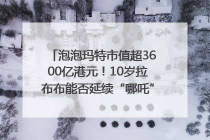泡泡玛特市值超3600亿港元！10岁拉布布能否延续“哪吒”神话？｜热财经
