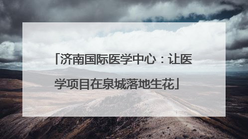 济南国际医学中心：让医学项目在泉城落地生花
