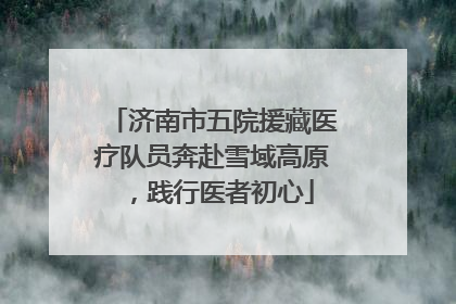 济南市五院援藏医疗队员奔赴雪域高原，践行医者初心