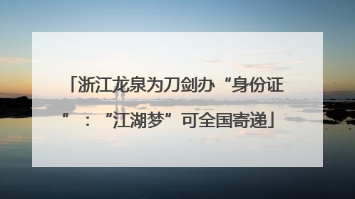 浙江龙泉为刀剑办“身份证”：“江湖梦”可全国寄递