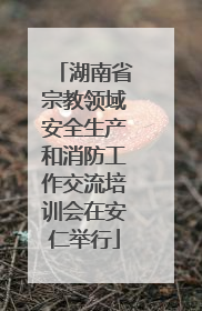 湖南省宗教领域安全生产和消防工作交流培训会在安仁举行