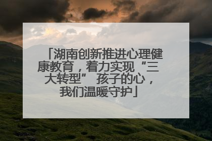 湖南创新推进心理健康教育，着力实现“三大转型” 孩子的心，我们温暖守护