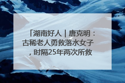 湖南好人｜唐克明：古稀老人勇救落水女子，时隔25年两次所救竟是同一人！