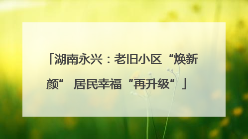 湖南永兴：老旧小区“焕新颜” 居民幸福“再升级”