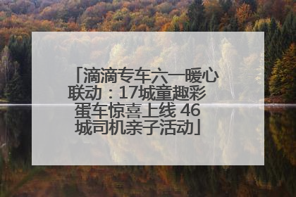 滴滴专车六一暖心联动：17城童趣彩蛋车惊喜上线 46城司机亲子活动