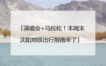 演唱会+马拉松！本周末沈阳地铁出行指南来了