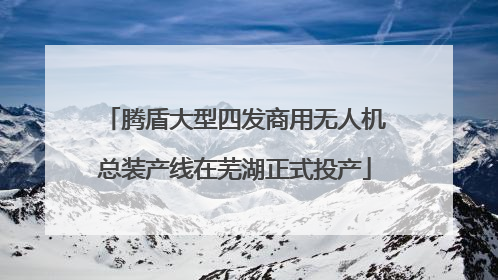 腾盾大型四发商用无人机总装产线在芜湖正式投产