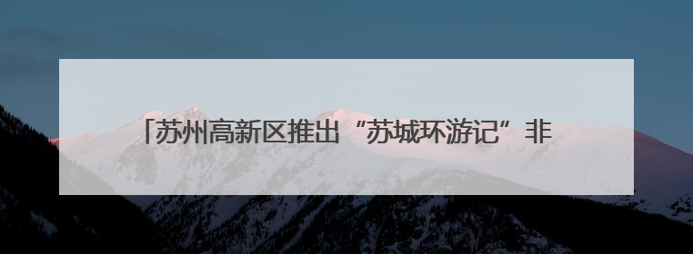 苏州高新区推出“苏城环游记”非遗主题游：当青春邂逅苏州古韵