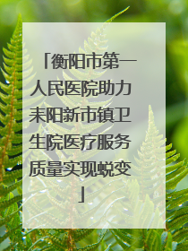 衡阳市第一人民医院助力耒阳新市镇卫生院医疗服务质量实现蜕变