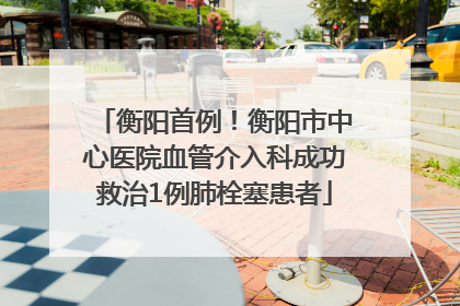 衡阳首例！衡阳市中心医院血管介入科成功救治1例肺栓塞患者