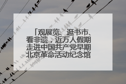 观展览、逛书市、看非遗，近万人假期走进中国共产党早期北京革命活动纪念馆解锁参观新体验