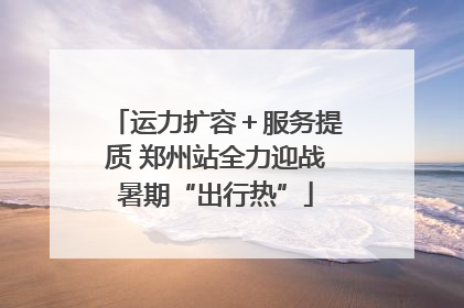 运力扩容＋服务提质 郑州站全力迎战暑期“出行热”