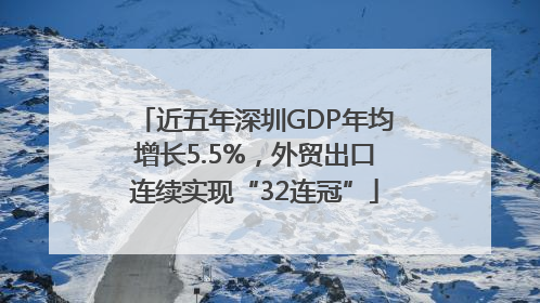 近五年深圳GDP年均增长5.5%，外贸出口连续实现“32连冠”
