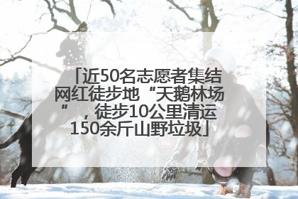 近50名志愿者集结网红徒步地“天鹅林场”，徒步10公里清运150余斤山野垃圾